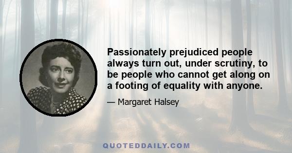 Passionately prejudiced people always turn out, under scrutiny, to be people who cannot get along on a footing of equality with anyone.