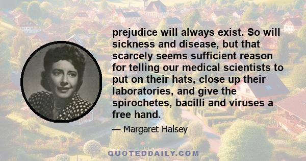 prejudice will always exist. So will sickness and disease, but that scarcely seems sufficient reason for telling our medical scientists to put on their hats, close up their laboratories, and give the spirochetes,