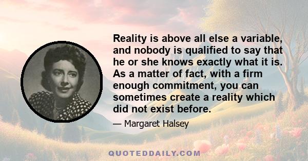 Reality is above all else a variable, and nobody is qualified to say that he or she knows exactly what it is. As a matter of fact, with a firm enough commitment, you can sometimes create a reality which did not exist