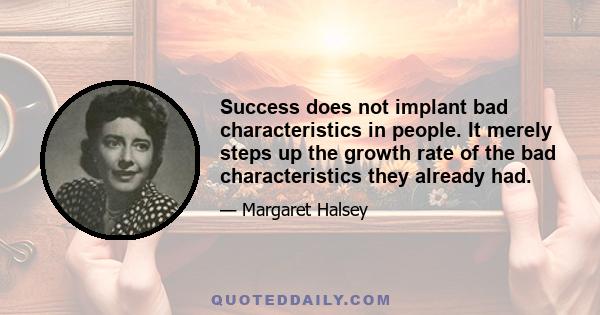 Success does not implant bad characteristics in people. It merely steps up the growth rate of the bad characteristics they already had.