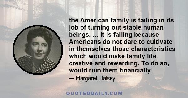 the American family is failing in its job of turning out stable human beings. ... It is failing because Americans do not dare to cultivate in themselves those characteristics which would make family life creative and