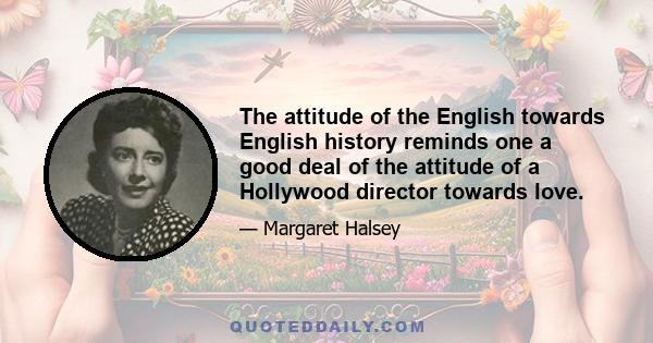 The attitude of the English towards English history reminds one a good deal of the attitude of a Hollywood director towards love.