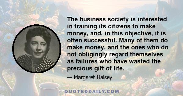 The business society is interested in training its citizens to make money, and, in this objective, it is often successful. Many of them do make money, and the ones who do not obligingly regard themselves as failures who 