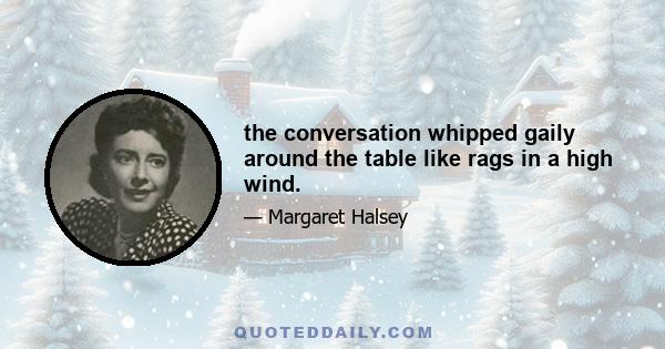 the conversation whipped gaily around the table like rags in a high wind.