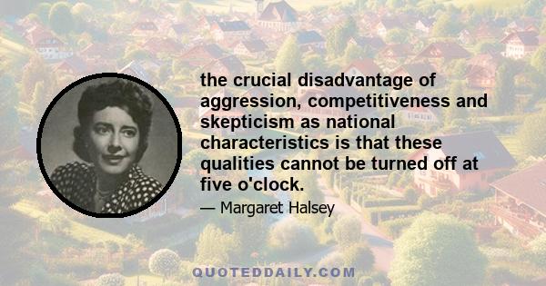 the crucial disadvantage of aggression, competitiveness and skepticism as national characteristics is that these qualities cannot be turned off at five o'clock.