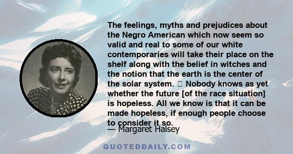 The feelings, myths and prejudices about the Negro American which now seem so valid and real to some of our white contemporaries will take their place on the shelf along with the belief in witches and the notion that