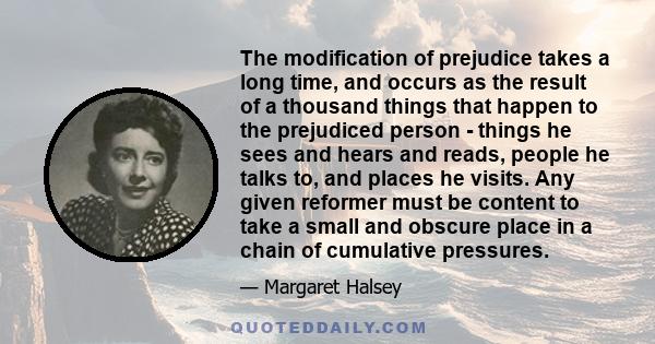 The modification of prejudice takes a long time, and occurs as the result of a thousand things that happen to the prejudiced person - things he sees and hears and reads, people he talks to, and places he visits. Any