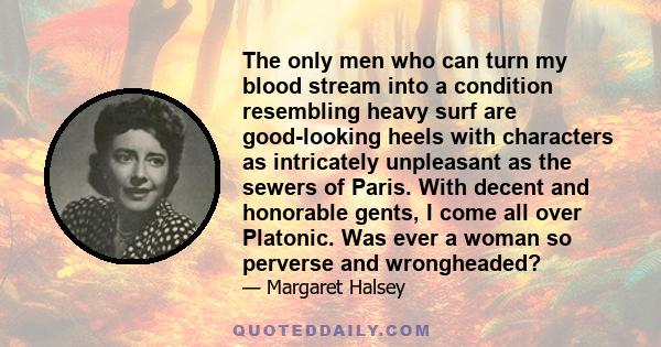 The only men who can turn my blood stream into a condition resembling heavy surf are good-looking heels with characters as intricately unpleasant as the sewers of Paris. With decent and honorable gents, I come all over