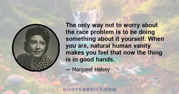 The only way not to worry about the race problem is to be doing something about it yourself. When you are, natural human vanity makes you feel that now the thing is in good hands.