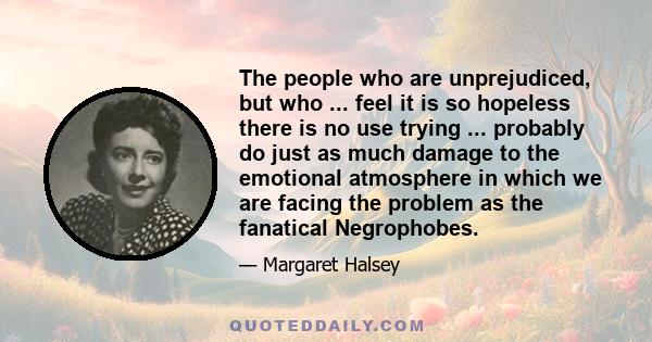 The people who are unprejudiced, but who ... feel it is so hopeless there is no use trying ... probably do just as much damage to the emotional atmosphere in which we are facing the problem as the fanatical Negrophobes.