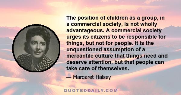 The position of children as a group, in a commercial society, is not wholly advantageous. A commercial society urges its citizens to be responsible for things, but not for people. It is the unquestioned assumption of a