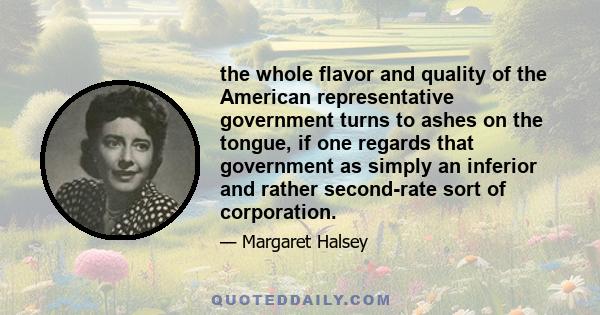 the whole flavor and quality of the American representative government turns to ashes on the tongue, if one regards that government as simply an inferior and rather second-rate sort of corporation.