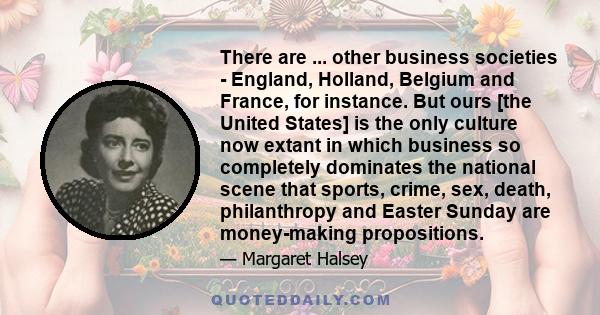 There are ... other business societies - England, Holland, Belgium and France, for instance. But ours [the United States] is the only culture now extant in which business so completely dominates the national scene that