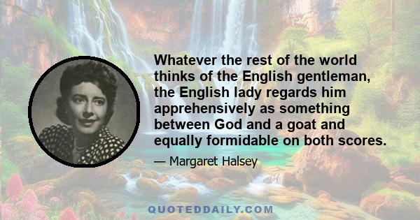 Whatever the rest of the world thinks of the English gentleman, the English lady regards him apprehensively as something between God and a goat and equally formidable on both scores.