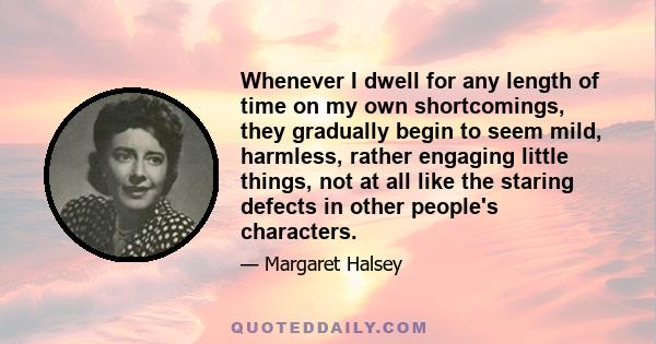 Whenever I dwell for any length of time on my own shortcomings, they gradually begin to seem mild, harmless, rather engaging little things, not at all like the staring defects in other people's characters.