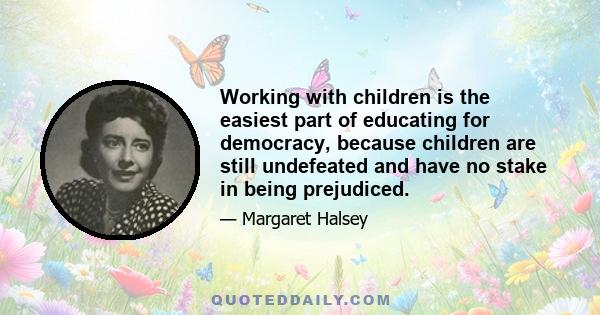 Working with children is the easiest part of educating for democracy, because children are still undefeated and have no stake in being prejudiced.