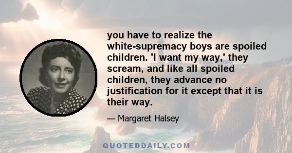 you have to realize the white-supremacy boys are spoiled children. 'I want my way,' they scream, and like all spoiled children, they advance no justification for it except that it is their way.