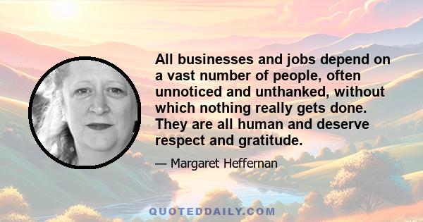 All businesses and jobs depend on a vast number of people, often unnoticed and unthanked, without which nothing really gets done. They are all human and deserve respect and gratitude.