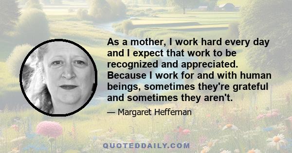 As a mother, I work hard every day and I expect that work to be recognized and appreciated. Because I work for and with human beings, sometimes they're grateful and sometimes they aren't.