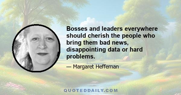 Bosses and leaders everywhere should cherish the people who bring them bad news, disappointing data or hard problems.