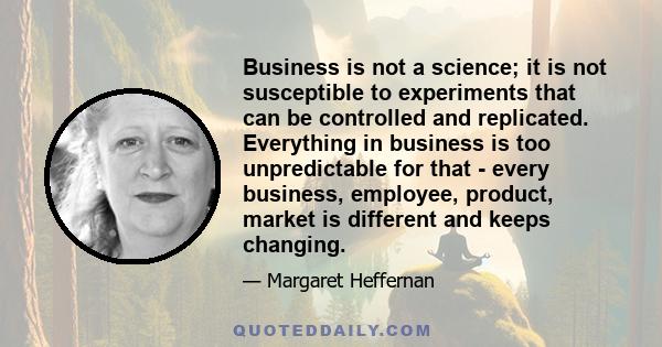 Business is not a science; it is not susceptible to experiments that can be controlled and replicated. Everything in business is too unpredictable for that - every business, employee, product, market is different and