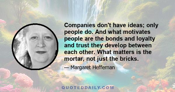 Companies don't have ideas; only people do. And what motivates people are the bonds and loyalty and trust they develop between each other. What matters is the mortar, not just the bricks.