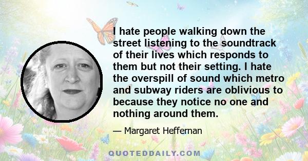 I hate people walking down the street listening to the soundtrack of their lives which responds to them but not their setting. I hate the overspill of sound which metro and subway riders are oblivious to because they