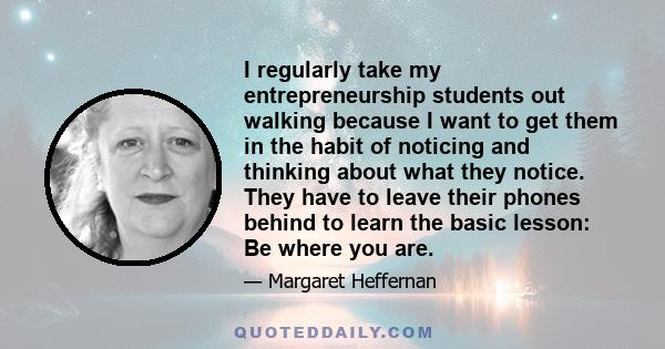 I regularly take my entrepreneurship students out walking because I want to get them in the habit of noticing and thinking about what they notice. They have to leave their phones behind to learn the basic lesson: Be