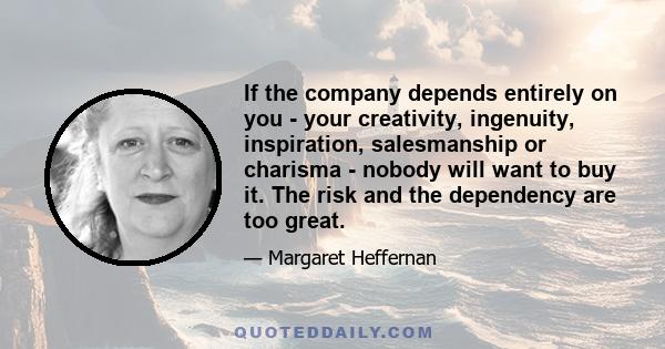 If the company depends entirely on you - your creativity, ingenuity, inspiration, salesmanship or charisma - nobody will want to buy it. The risk and the dependency are too great.