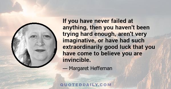 If you have never failed at anything, then you haven't been trying hard enough, aren't very imaginative, or have had such extraordinarily good luck that you have come to believe you are invincible.