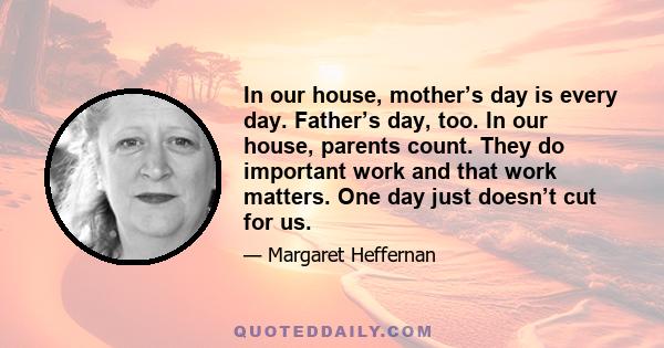 In our house, mother’s day is every day. Father’s day, too. In our house, parents count. They do important work and that work matters. One day just doesn’t cut for us.