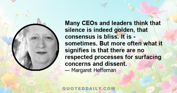 Many CEOs and leaders think that silence is indeed golden, that consensus is bliss. It is - sometimes. But more often what it signifies is that there are no respected processes for surfacing concerns and dissent.