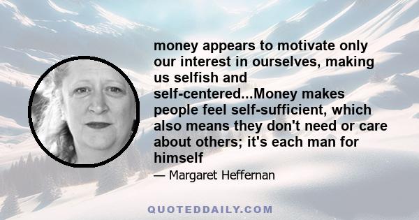 money appears to motivate only our interest in ourselves, making us selfish and self-centered...Money makes people feel self-sufficient, which also means they don't need or care about others; it's each man for himself