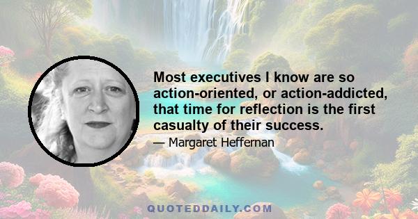 Most executives I know are so action-oriented, or action-addicted, that time for reflection is the first casualty of their success.