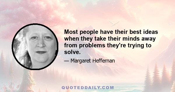 Most people have their best ideas when they take their minds away from problems they're trying to solve.