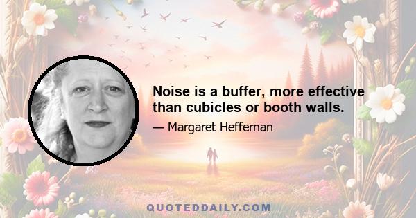 Noise is a buffer, more effective than cubicles or booth walls.