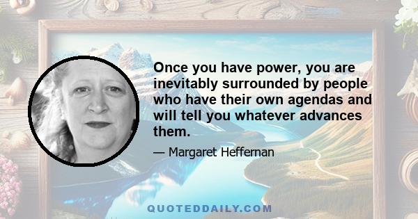 Once you have power, you are inevitably surrounded by people who have their own agendas and will tell you whatever advances them.