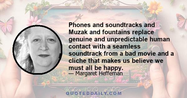 Phones and soundtracks and Muzak and fountains replace genuine and unpredictable human contact with a seamless soundtrack from a bad movie and a cliche that makes us believe we must all be happy.