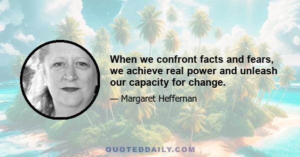 When we confront facts and fears, we achieve real power and unleash our capacity for change.