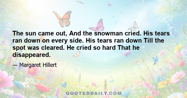 The sun came out, And the snowman cried. His tears ran down on every side. His tears ran down Till the spot was cleared. He cried so hard That he disappeared.