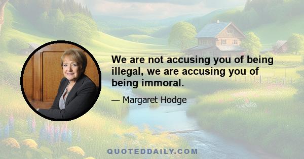 We are not accusing you of being illegal, we are accusing you of being immoral.