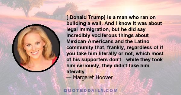 [ Donald Trump] is a man who ran on building a wall. And I know it was about legal immigration, but he did say incredibly vociferous things about Mexican-Americans and the Latino community that, frankly, regardless of