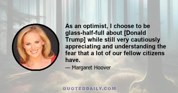 As an optimist, I choose to be glass-half-full about [Donald Trump] while still very cautiously appreciating and understanding the fear that a lot of our fellow citizens have.