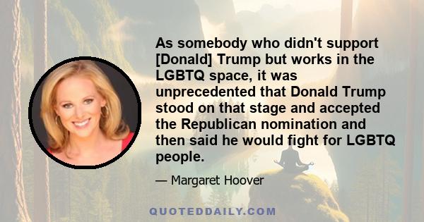 As somebody who didn't support [Donald] Trump but works in the LGBTQ space, it was unprecedented that Donald Trump stood on that stage and accepted the Republican nomination and then said he would fight for LGBTQ people.