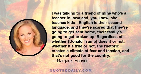 I was talking to a friend of mine who's a teacher in Iowa and, you know, she teaches kids - English is their second language, and they're scared that they're going to get sent home, their family's going to get broken