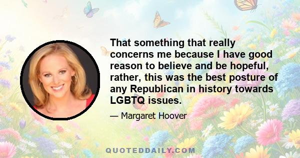 That something that really concerns me because I have good reason to believe and be hopeful, rather, this was the best posture of any Republican in history towards LGBTQ issues.