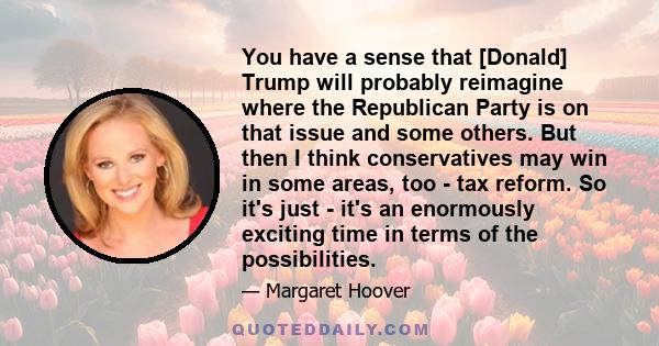 You have a sense that [Donald] Trump will probably reimagine where the Republican Party is on that issue and some others. But then I think conservatives may win in some areas, too - tax reform. So it's just - it's an