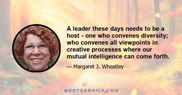 A leader these days needs to be a host - one who convenes diversity; who convenes all viewpoints in creative processes where our mutual intelligence can come forth.