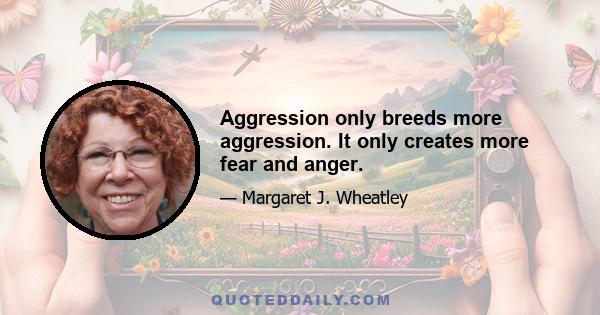 Aggression only breeds more aggression. It only creates more fear and anger.