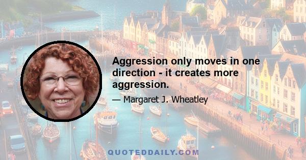 Aggression only moves in one direction - it creates more aggression.